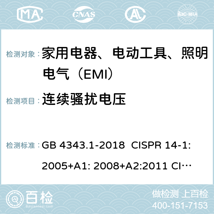 连续骚扰电压 家用电器、电动工具和类似器具的电磁兼容要求 第1部分：发射 GB 4343.1-2018 CISPR 14-1:2005+A1: 2008+
A2:2011 
CISPR 14-1:2016 EN 55014-1:2006+A1:2009+
A2:2011 EN55014-1:2017 J55014-1(H27) 4.1.1