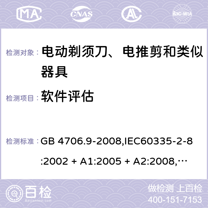 软件评估 家用和类似用途电器的安全 第2-8部分:电动剃须刀、电推剪及类似器具的特殊要求 GB 4706.9-2008,IEC60335-2-8:2002 + A1:2005 + A2:2008,
IEC 60335-2-8:2012 + A1:2015+A2:2018,AS/NZS 60335.2.8:2004 + A1:2006 + A2:2009,AS/NZS 60335.2.8:2013 + A1:2017+A2:2019,EN 60335-2-8-2003 + A1:2005 + A2:2008,EN 60335-2-8:2015 + A1:2016 附录R