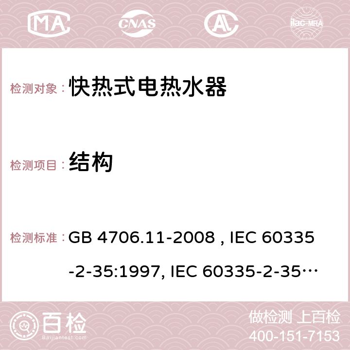 结构 家用和类似用途电器的安全 快热式电热水器的特殊要求 GB 4706.11-2008 , IEC 60335-2-35:1997, IEC 60335-2-35:2002+A1:2006, IEC 60335-2-35:2012+A1:2016, IEC 60335-2-35:2012+A1:2016+A2:2020, EN 60335-2-35:2002+A1:2007, EN 60335-2-35:2016+A1:2019 22