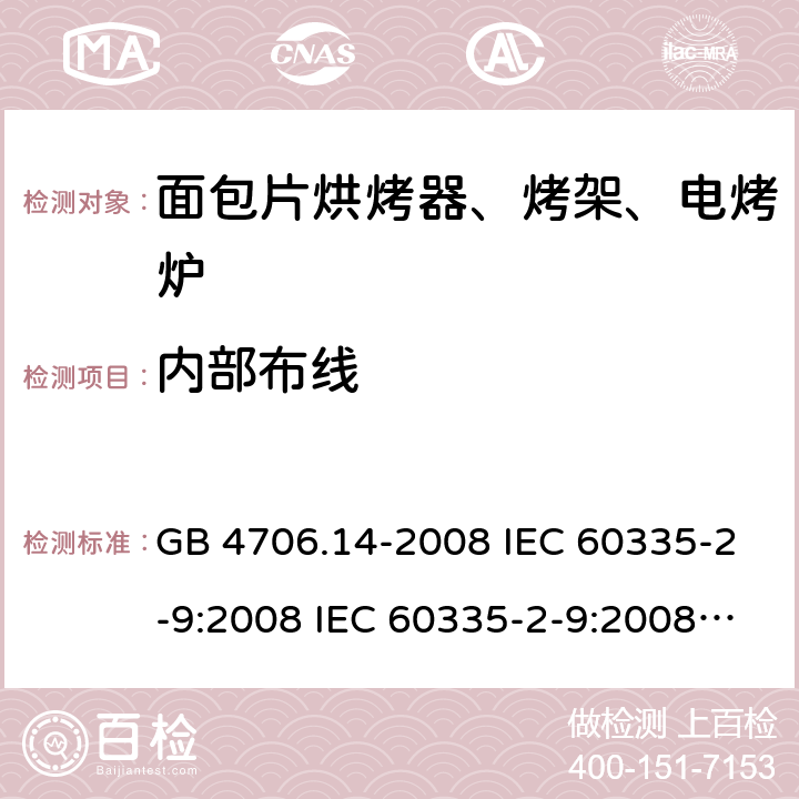内部布线 家用和类似用途电器的安全 面包片烘烤器、烤架、电烤炉及类似用途器具的特殊要求 GB 4706.14-2008 IEC 60335-2-9:2008 IEC 60335-2-9:2008/AMD1:2012 IEC 60335-2-9:2008/AMD2:2016 IEC 60335-2-9:2002 IEC 60335-2-9:2002/AMD1:2004 IEC 60335-2-9:2002/AMD2:2006 EN 60335-2-9:2003 23