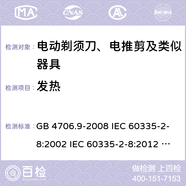 发热 家用和类似用途电器的安全 电动剃须刀、电推剪及类似器具的特殊要求 GB 4706.9-2008 IEC 60335-2-8:2002 IEC 60335-2-8:2012 IEC 60335-2-8:2012/AMD1:2015 IEC 60335-2-8:2002/AMD1:2005 IEC 60335-2-8:2002/AMD2:2008 EN 60335-2-8:2003 EN 60335-2-8-2015 11
