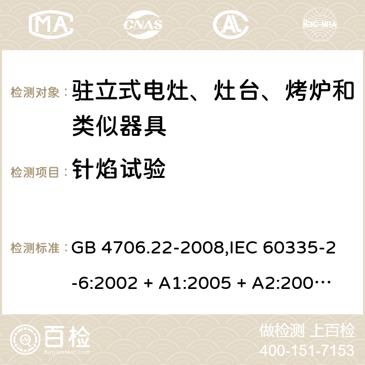 针焰试验 家用和类似用途电器的安全 第2-6部分:驻立式电灶、灶台、烤炉及类似器具的特殊要求 GB 4706.22-2008,IEC 60335-2-6:2002 + A1:2005 + A2:2008,IEC 60335-2-6:2014+A1:2018,AS/NZS 60335.2.6:2008 + A1:2008 + A2:2009 + A3:2010 + A4:2011,AS/NZS 60335.2.6:2014+A1:2015+A2:2019, 
EN 60335-2-6:2003 + A1:2005 + A2:2008 + A11:2010 + A12:2012 + A13:2013,EN 60335-2-6:2015 + A1:202 + A11:2020 附录E