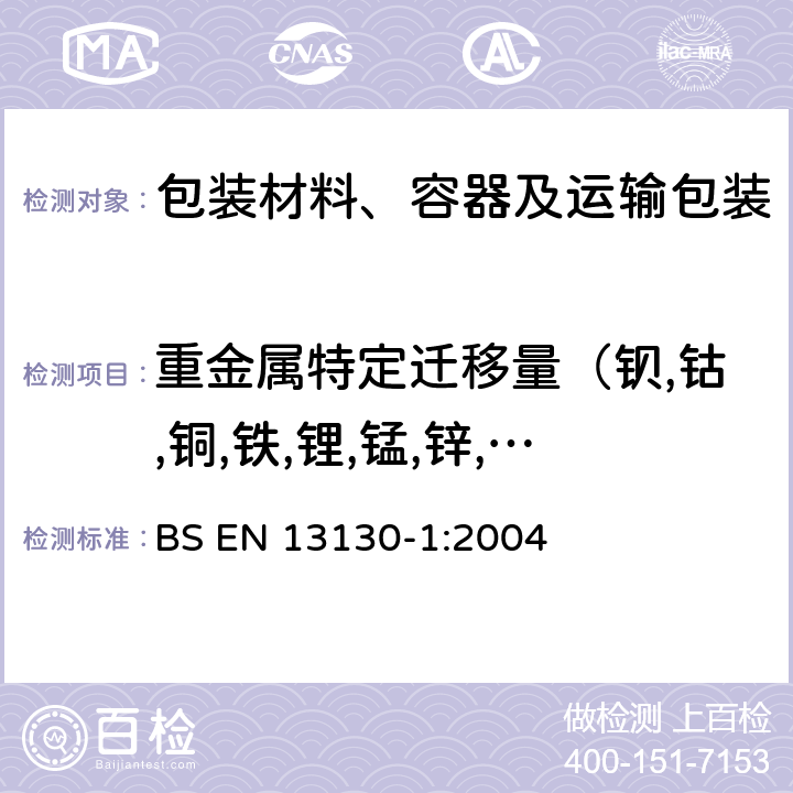 重金属特定迁移量（钡,钴,铜,铁,锂,锰,锌,镍,铝） 食品接触材料及制品 塑料中受限物质 第1部分：塑料中物质向食品及食品模拟物特定迁移试验和含量测定方法以及以及食品模拟物暴露条件选择的指南 BS EN 13130-1:2004