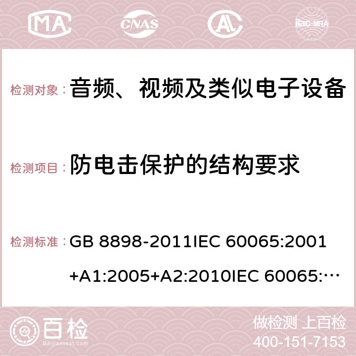 防电击保护的结构要求 音频、视频及类似电子设备 安全要求 GB 8898-2011IEC 60065:2001 +A1:2005+A2:2010IEC 60065:2014EN 60065:2002+A1:2006+A11:2008+A2:2010+A12:2011EN 60065:2014EN 60065:2014+A11:2017AS/NZS 60065:2003+A1:2008AS/NZS 60065:2012+A1:2015 AS/NZS 60065:2018 8