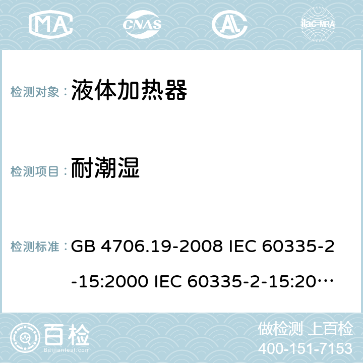 耐潮湿 家用和类似用途电器的安全 液体加热器的特殊要求 GB 4706.19-2008 IEC 60335-2-15:2000 IEC 60335-2-15:2002+A1:2005+A2:2008 IEC 60335-2-15:2012+A1：2016+A2:2018 EN 60335-2-15:2002+A1:2005+A2:2008 EN 60335-2-15:2016+A11:2018 15