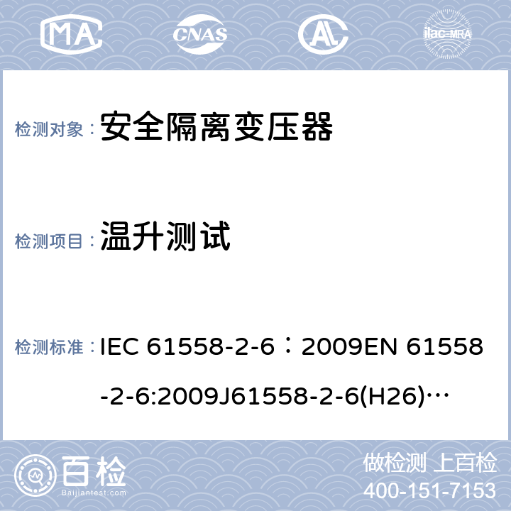 温升测试 电源电压为1100V及以下的变压器、电抗器、电源装置和类似产品的安全 第7部分:安全隔离变压器和内装安全隔离变压器的电源装置的特殊要求和试验 IEC 61558-2-6：2009
EN 61558-2-6:2009
J61558-2-6(H26)
GB/T 19212.7-2012 14