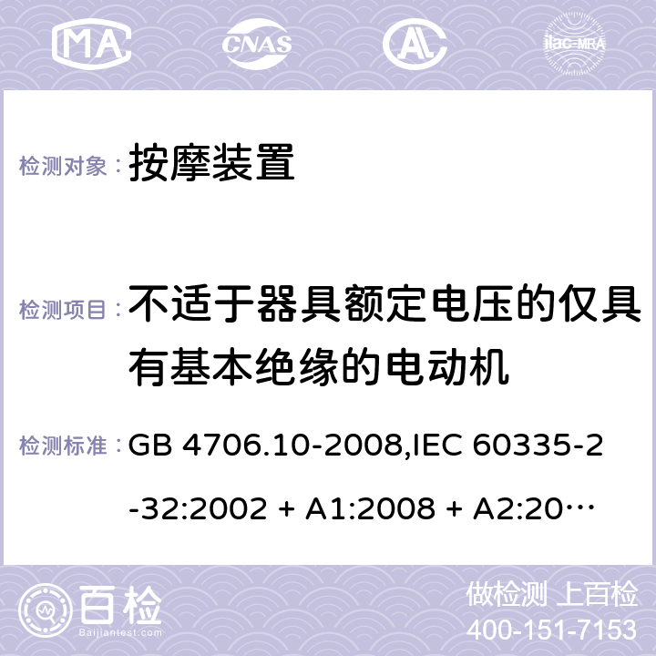 不适于器具额定电压的仅具有基本绝缘的电动机 家用和类似用途电器的安全 第2-32部分:按摩装置的特殊要求 GB 4706.10-2008,IEC 60335-2-32:2002 + A1:2008 + A2:2013,IEC 60335-2-32:2019,AS/NZS 60335.2.32:2004 + A1:2008,AS/NZS 60335.2.32:2014,EN 60335-2-32:2003 + A1:2008 + A2:2015 附录I