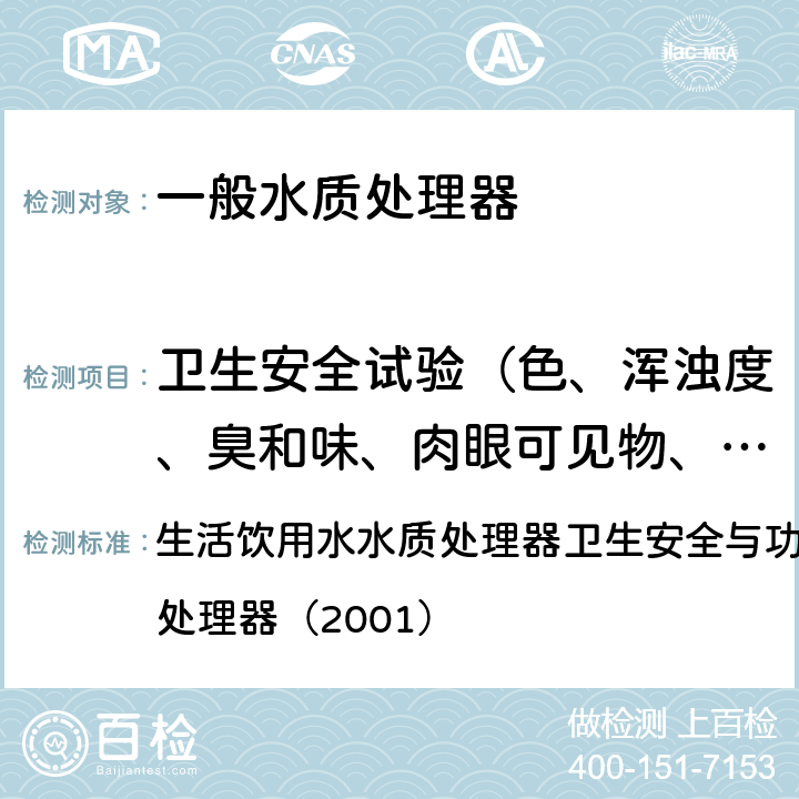 卫生安全试验（色、浑浊度、臭和味、肉眼可见物、pH、溶解性总固体、耗氧量、砷、镉、铬（六价）、铝、铅、汞、三氯甲烷、挥发酚类、铁、锰、铜、锌、钡、镍、锑、硒、四氯化碳、锡、银、（碘）碘化物、溴化物、溴酸盐、钠、邻苯二甲酸酯类、总有机碳、三氯乙烯、四氯乙烯） 生活饮用水水质处理器卫生安全与功能评价规范— 一般水质处理器（2001） 生活饮用水水质处理器卫生安全与功能评价规范— 一般水质处理器（2001） 5