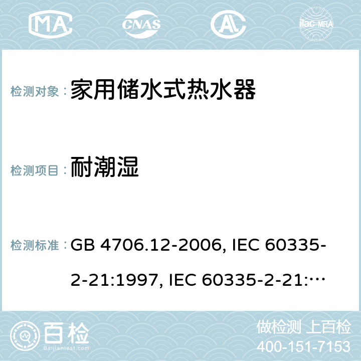 耐潮湿 家用和类似用途电器的安全 储水式电热水器的特殊要求 GB 4706.12-2006, IEC 60335-2-21:1997, IEC 60335-2-21:2002 +A1:2004 , IEC 60335-2-21:2012, IEC 60335-2-21:2012 +A1:2018, EN 60335-2-21:2003 +A1:2005+A2:2008, EN 60335-2-21:2013 15
