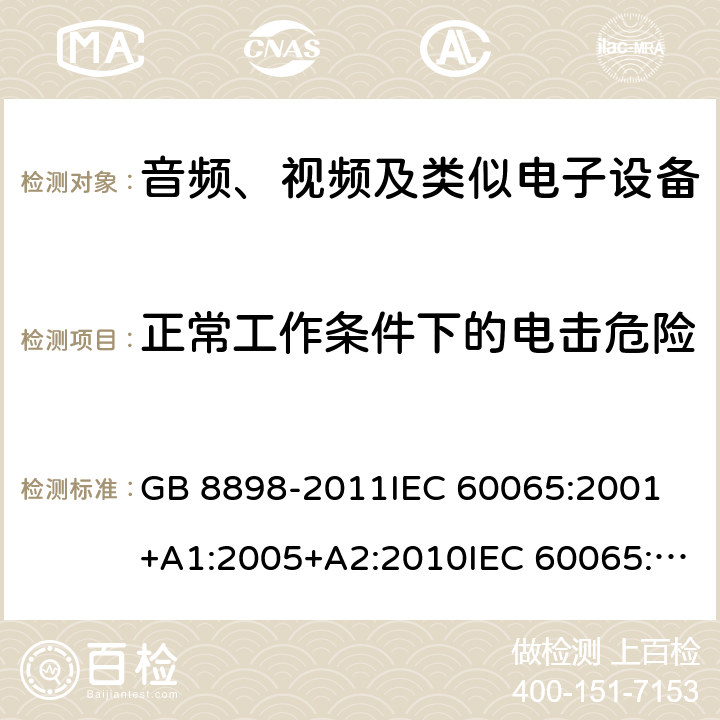 正常工作条件下的电击危险 音频、视频及类似电子设备 安全要求 GB 8898-2011IEC 60065:2001 +A1:2005+A2:2010IEC 60065:2014EN 60065:2002+A1:2006+A11:2008+A2:2010+A12:2011EN 60065:2014EN 60065:2014+A11:2017AS/NZS 60065:2003+A1:2008AS/NZS 60065:2012+A1:2015 AS/NZS 60065:2018 9