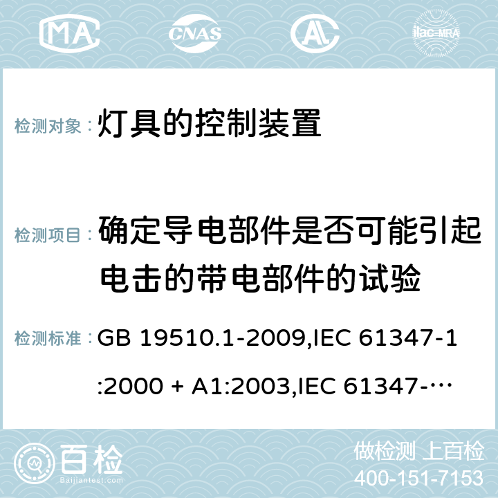 确定导电部件是否可能引起电击的带电部件的试验 灯的控制装置 第1部分：一般要求和安全要求 GB 19510.1-2009,IEC 61347-1:2000 + A1:2003,IEC 61347-1:2007 + A1:2010 + A2:2012,IEC 61347-1:2015+A1:2017,AS/NZS 61347.1:2016+A1:2018,EN 61347-1:2008 + A1:2011 + A2:2013,EN 61347-1:2015 附录A