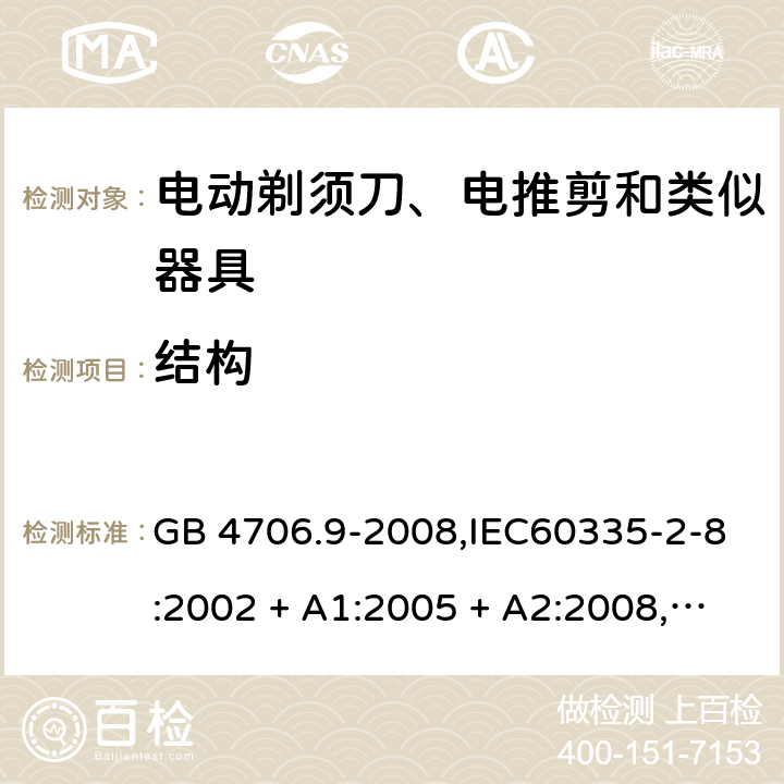 结构 家用和类似用途电器的安全 第2-8部分:电动剃须刀、电推剪及类似器具的特殊要求 GB 4706.9-2008,IEC60335-2-8:2002 + A1:2005 + A2:2008,
IEC 60335-2-8:2012 + A1:2015+A2:2018,AS/NZS 60335.2.8:2004 + A1:2006 + A2:2009,AS/NZS 60335.2.8:2013 + A1:2017+A2:2019,EN 60335-2-8-2003 + A1:2005 + A2:2008,EN 60335-2-8:2015 + A1:2016 22