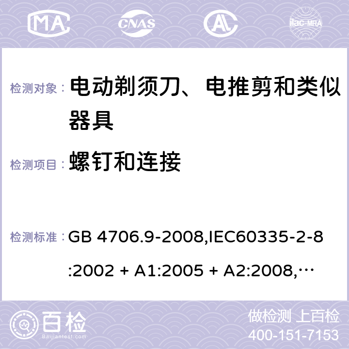 螺钉和连接 家用和类似用途电器的安全 第2-8部分:电动剃须刀、电推剪及类似器具的特殊要求 GB 4706.9-2008,IEC60335-2-8:2002 + A1:2005 + A2:2008,
IEC 60335-2-8:2012 + A1:2015+A2:2018,AS/NZS 60335.2.8:2004 + A1:2006 + A2:2009,AS/NZS 60335.2.8:2013 + A1:2017+A2:2019,EN 60335-2-8-2003 + A1:2005 + A2:2008,EN 60335-2-8:2015 + A1:2016 28