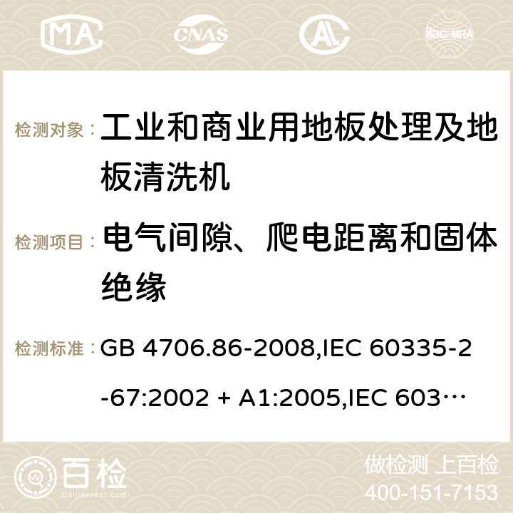 电气间隙、爬电距离和固体绝缘 家用和类似用途电器的安全.第2-67部分:工业和商业用地板处理及地板清洗机的特殊要求 GB 4706.86-2008,IEC 60335-2-67:2002 + A1:2005,IEC 60335-2-67:2012 + A1:2016,AS/NZS 60335.2.67:2002
+ A1:2006,AS/NZS 60335.2.67:2013 + A1:2014 + A2:2017,EN 60335-2-67:2012 29