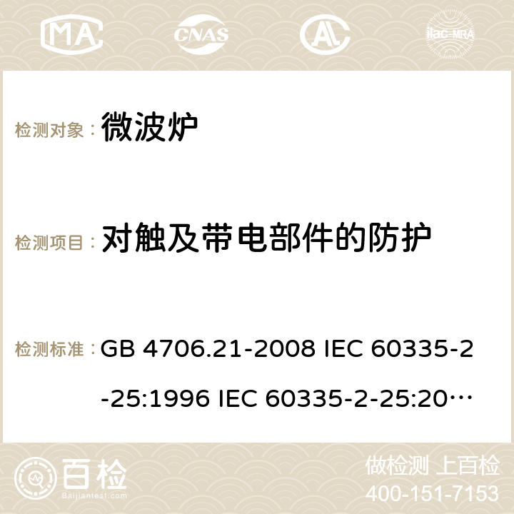 对触及带电部件的防护 家用和类似用途电器的安全 微波炉的特殊要求 GB 4706.21-2008 IEC 60335-2-25:1996 IEC 60335-2-25:2010 IEC 60335-2-25:2010/AMD1:2014 IEC 60335-2-25:2010/AMD2:2015 IEC 60335-2-25:2002 IEC 60335-2-25:2002/AMD1:2005 IEC 60335-2-25:2002/AMD2:2006 IEC 60335-2-25:1996/AMD1:1999 8