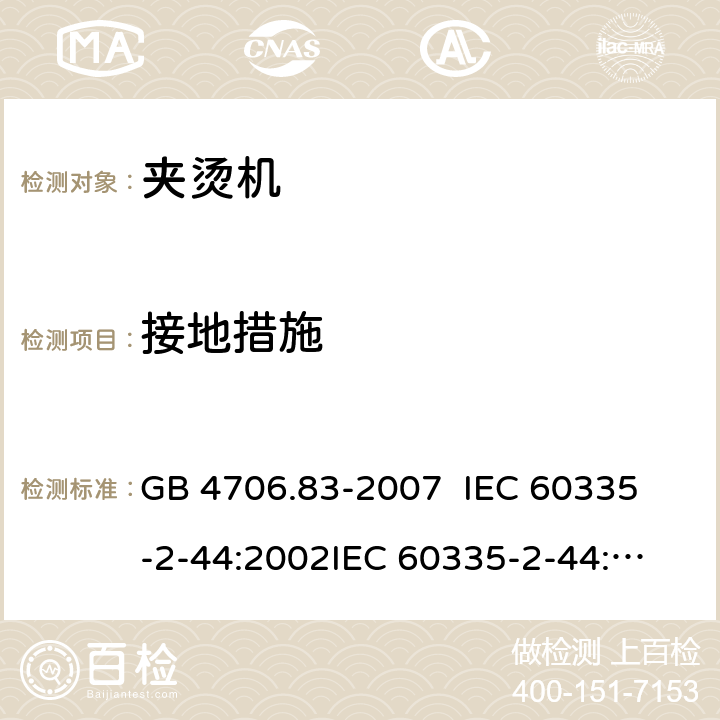 接地措施 家用和类似用途电器的安全 夹烫机的特殊要求 GB 4706.83-2007 
IEC 60335-2-44:2002
IEC 60335-2-44:2002/AMD1:2008
IEC 60335-2-44:2002/AMD2:2011
EN 60335-2-44-2002 27