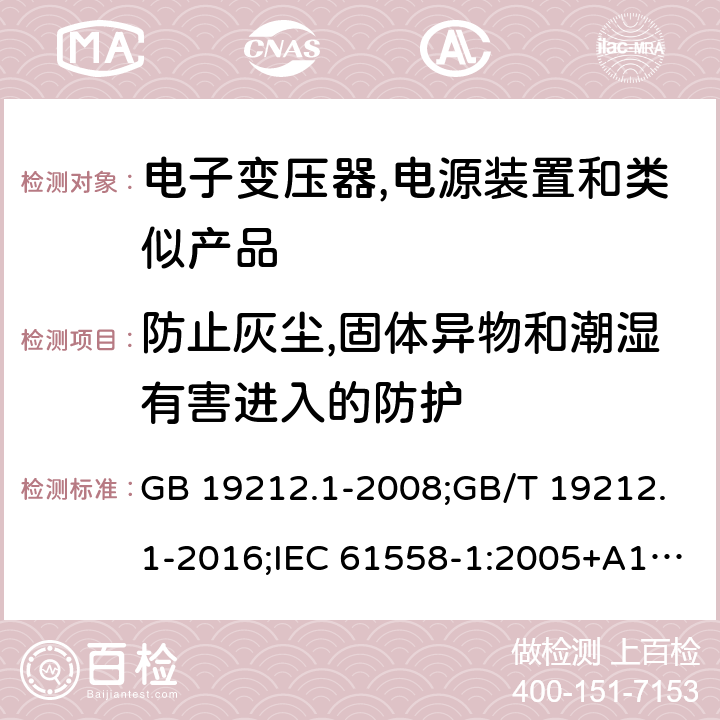 防止灰尘,固体异物和潮湿有害进入的防护 电力变压器,电源,电抗器和类似产品的安全 第1部分:通用要求和试验 GB 19212.1-2008;GB/T 19212.1-2016;IEC 61558-1:2005+A1:2009；EN 61558-1:2005+A1:2009;J61558-1(H26) 17