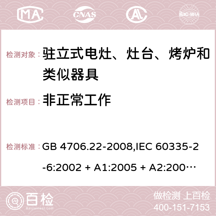 非正常工作 家用和类似用途电器的安全 第2-6部分:驻立式电灶、灶台、烤炉及类似器具的特殊要求 GB 4706.22-2008,IEC 60335-2-6:2002 + A1:2005 + A2:2008,IEC 60335-2-6:2014+A1:2018,AS/NZS 60335.2.6:2008 + A1:2008 + A2:2009 + A3:2010 + A4:2011,AS/NZS 60335.2.6:2014+A1:2015+A2:2019, 
EN 60335-2-6:2003 + A1:2005 + A2:2008 + A11:2010 + A12:2012 + A13:2013,EN 60335-2-6:2015 + A1:202 + A11:2020 19