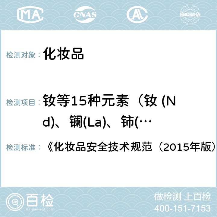 钕等15种元素（钕 (Nd)、镧(La)、铈(Ce)、镨 (Pr)、镝(Dy)、铒(Er)、铕(Eu)、钆(Gd)、钬(Ho)、镥(Lu)、钐(Sm)、铽(Tb)、铥(Tm)、钇(Y)、镱(Yb)） 钕等15种元素 《化妆品安全技术规范（2015年版）》第四章 1.7