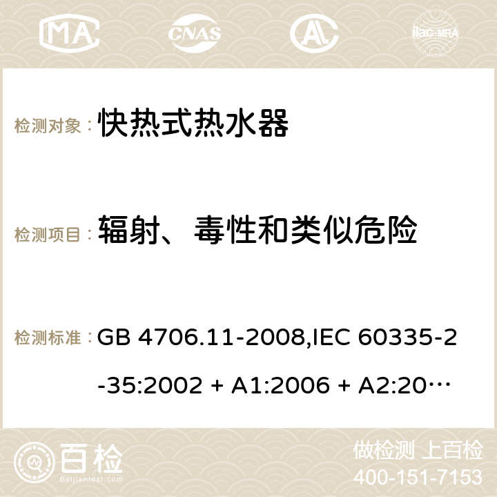 辐射、毒性和类似危险 家用和类似用途电器的安全 第2-35部分: 快热式热水器的特殊要求 GB 4706.11-2008,IEC 60335-2-35:2002 + A1:2006 + A2:2009,IEC 60335-2-35:2012 + A1:2016,AS/NZS 60335.2.35:2013 + A1:2017,EN 60335-2-35:2002 + A1:2007 + A2:2011,EN 60335-2-35:2016+A1:2019 32