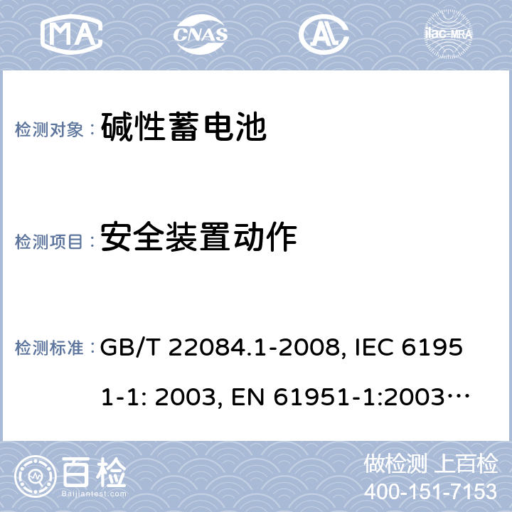 安全装置动作 含碱性或其它非酸性电解质的蓄电池和蓄电池组 便携式密封单体蓄电池 第1部分：镉镍电池 GB/T 22084.1-2008, IEC 61951-1: 2003, EN 61951-1:2003, EN 61951-1:2014, IEC 61951-1:2013, IEC 61951-1:2017 7.7/7.8