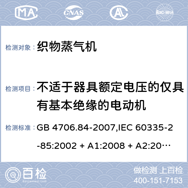 不适于器具额定电压的仅具有基本绝缘的电动机 家用和类似用途电器的安全 第2-85部分:织物蒸气机的特殊要求 GB 4706.84-2007,IEC 60335-2-85:2002 + A1:2008 + A2:2017,AS/NZS 60335.2.85:2005
+ A1:2009,AS/NZS 60335.2.85:2018,EN 60335-2-85:2003 + A1:2008+A11:2018 + A2:2020 附录I