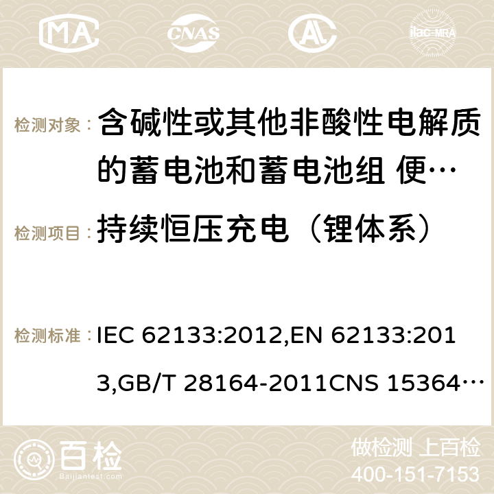 持续恒压充电（锂体系） 含碱性或其他非酸性电解质的蓄电池和蓄电池组 便携式密封蓄电池和蓄电池组的安全性要求 IEC 62133:2012,EN 62133:2013,GB/T 28164-2011CNS 15364:2013 8.2.1