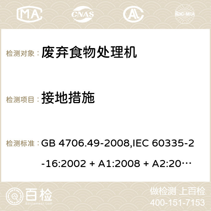 接地措施 家用和类似用途电器的安全 第2-16部分:废弃食物处理机的特殊要求 GB 4706.49-2008,IEC 60335-2-16:2002 + A1:2008 + A2:2011,AS/NZS 60335.2.16:2006
+ A1:2009,AS/NZS 60335.2.16:2012,EN 60335-2-16:2003 + A1:2008 + A2:2012+A11:2018 27