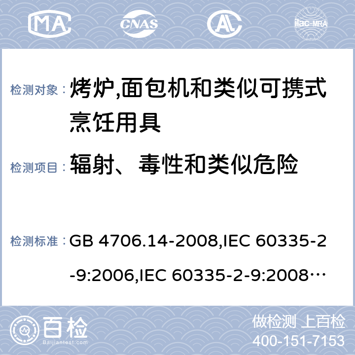 辐射、毒性和类似危险 家用和类似用途电器的安全 第2-9部分:烤炉,面包机及类似可携式烹饪用具的特殊要求 GB 4706.14-2008,IEC 60335-2-9:2006,IEC 60335-2-9:2008 + A1:2012 + cor.1:2013+A2:2016,IEC 60335-2-9:2019,AS/NZS 60335.2.9:2009 +A1:2011,AS/NZS 60335.2.9:2014 + A1:2015 + A2:2016 + A3:2017,EN 60335-2-9:2003 + A1:2004 + A2:2006 + A12:2007 + A13:2010+AC:2011+AC:2012 32