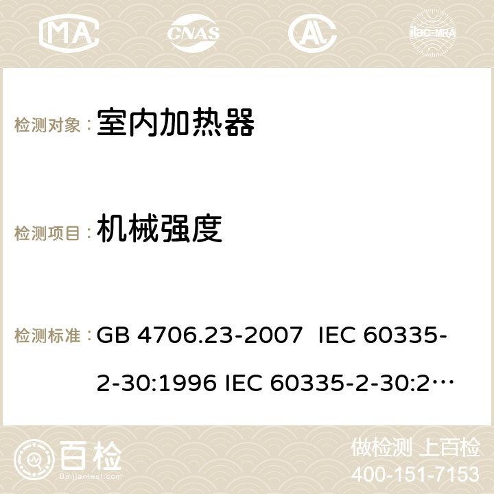 机械强度 家用和类似用途电器的安全 室内加热器的特殊要求 GB 4706.23-2007 IEC 60335-2-30:1996 IEC 60335-2-30:2002 IEC 60335-2-30:2004 IEC 60335-2-30:2009+A1:2016 EN 60335-2-30:2003 EN 60335-2-30:2008 EN 60335-2-30:2009+A11：2012+AC:2014+A1:2020 21