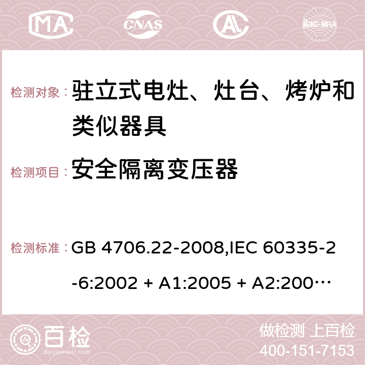 安全隔离变压器 家用和类似用途电器的安全 第2-6部分:驻立式电灶、灶台、烤炉及类似器具的特殊要求 GB 4706.22-2008,IEC 60335-2-6:2002 + A1:2005 + A2:2008,IEC 60335-2-6:2014+A1:2018,AS/NZS 60335.2.6:2008 + A1:2008 + A2:2009 + A3:2010 + A4:2011,AS/NZS 60335.2.6:2014+A1:2015+A2:2019, 
EN 60335-2-6:2003 + A1:2005 + A2:2008 + A11:2010 + A12:2012 + A13:2013,EN 60335-2-6:2015 + A1:202 + A11:2020 附录G