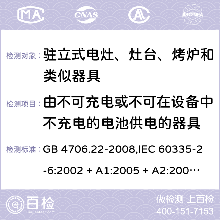 由不可充电或不可在设备中不充电的电池供电的器具 家用和类似用途电器的安全 第2-6部分:驻立式电灶、灶台、烤炉及类似器具的特殊要求 GB 4706.22-2008,IEC 60335-2-6:2002 + A1:2005 + A2:2008,IEC 60335-2-6:2014+A1:2018,AS/NZS 60335.2.6:2008 + A1:2008 + A2:2009 + A3:2010 + A4:2011,AS/NZS 60335.2.6:2014+A1:2015+A2:2019, 
EN 60335-2-6:2003 + A1:2005 + A2:2008 + A11:2010 + A12:2012 + A13:2013,EN 60335-2-6:2015 + A1:202 + A11:2020 IEC 60335-1,AS/NZS 60335.1和EN 60335-1: 附录S