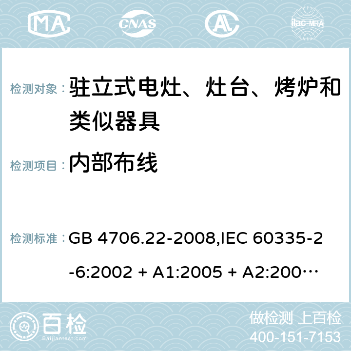 内部布线 家用和类似用途电器的安全 第2-6部分:驻立式电灶、灶台、烤炉及类似器具的特殊要求 GB 4706.22-2008,IEC 60335-2-6:2002 + A1:2005 + A2:2008,IEC 60335-2-6:2014+A1:2018,AS/NZS 60335.2.6:2008 + A1:2008 + A2:2009 + A3:2010 + A4:2011,AS/NZS 60335.2.6:2014+A1:2015+A2:2019, 
EN 60335-2-6:2003 + A1:2005 + A2:2008 + A11:2010 + A12:2012 + A13:2013,EN 60335-2-6:2015 + A1:202 + A11:2020 23