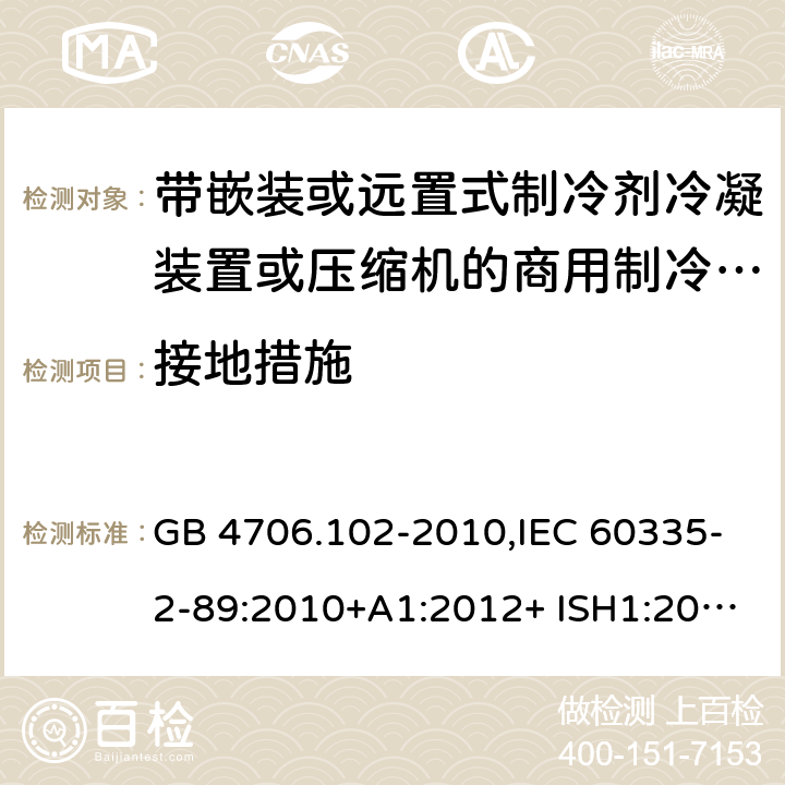 接地措施 家用和类似用途电器的安全 第2-89部分：带嵌装或远置式制冷剂冷凝装置或压缩机的商用制冷器具的特殊要求 GB 4706.102-2010,IEC 60335-2-89:2010+A1:2012+ ISH1:2014+A2:2015,IEC 60335-2-89:2019+COR1:2019,AS/NZS 60335.2.89:2002+A1：2003+A2：2005+A3：2007,AS/NZS 60335.2.89:2010+A1：2013+A2：2016,EN 60335-2-89:2010+A1:2016+A2:2017 27