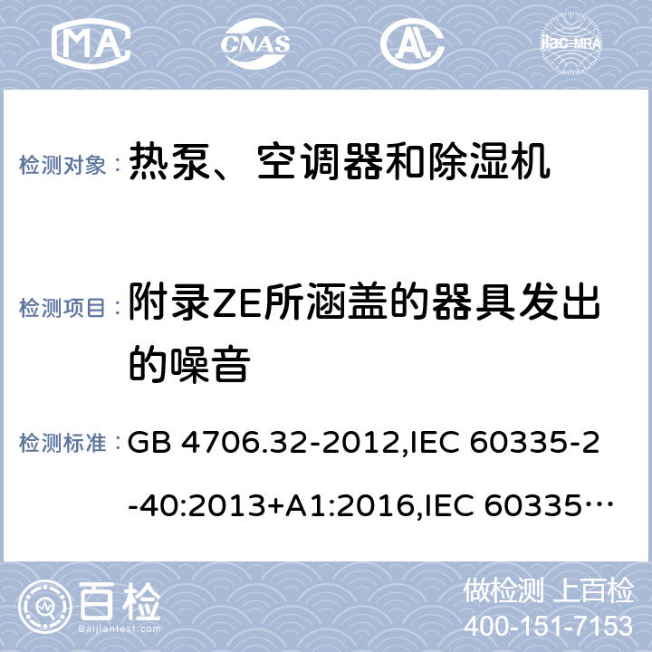 附录ZE所涵盖的器具发出的噪音 家用和类似用途电器的安全 第2-40部分：热泵、空调器和除湿机的特殊要求 GB 4706.32-2012,IEC 60335-2-40:2013+A1:2016,IEC 60335-2-40:2018,AS/NZS 60335.2.40:2001+A1:2007,AS/NZS 60335.2.40:2006,AS/NZS 60335.2.40:2015,AS/NZS 60335.2.40:2019,EN 60335-2-40:2003+cor:2010+cor:2006+A11:2004+A12:2005+A1:2006+A2:2009+A13:2012+AC:2013 EN 60335-2-40:2003+cor:2010+cor:2006+A11:2004+A12:2005+A1:2006+A2:2009+A13:2012+AC:2013 附录ZAB