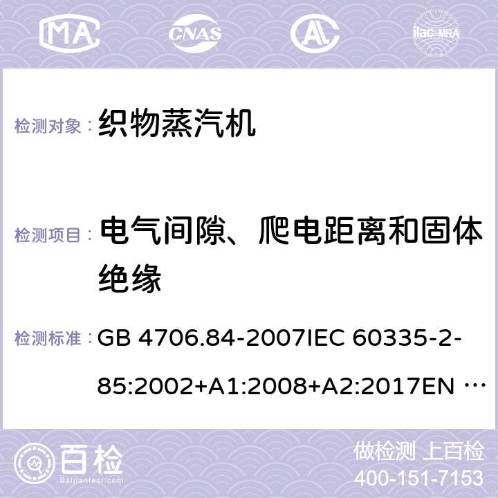 电气间隙、爬电距离和固体绝缘 家用和类似用途电器的安全 第2部分：织物蒸汽机的特殊要求 GB 4706.84-2007IEC 60335-2-85:2002+A1:2008+A2:2017EN 60335-2-85:2003+A1:2008+A11:2018AS/NZS60335.2.85:2005+A1:2009 AS/NZS 60335.2.85:2018 29