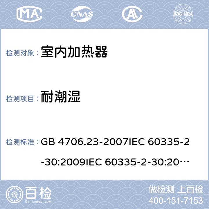 耐潮湿 家用和类似用途电器的安全 室内加热器的特殊要求 GB 4706.23-2007
IEC 60335-2-30:2009
IEC 60335-2-30:2009+A1:2016
EN 60335-2-30:2009
EN 60335-2-30:2009+A11:2012
AS/NZS60335.2.30:2015+A1:2015+A2:2017 15