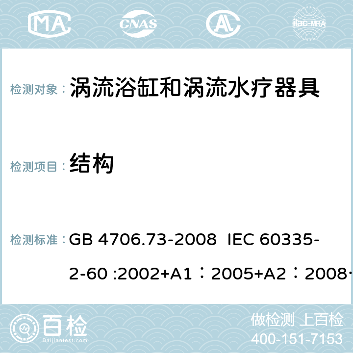 结构 家用和类似用途电器的安全 涡流浴缸和涡流水疗器具的特殊要求 GB 4706.73-2008 IEC 60335-2-60 :2002+A1：2005+A2：2008 IEC 60335-2-60:2017 EN 60335-2-60:2003 + A1:2005 + A2:2008 + A11:2010 + A12:2010 22.102,22.103,22.104