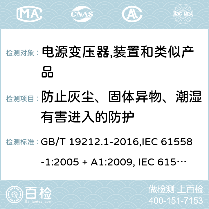 防止灰尘、固体异物、潮湿有害进入的防护 电源变压器,电源装置和类似产品的安全 第1部分:一般要求 GB/T 19212.1-2016,IEC 61558-1:2005 + A1:2009, IEC 61558-1:2017;AS/NZS 61558.1:2008 + A1:2009 + A2:2015,AS/NZS 61558.1:2018+A1:2020,EN 61558-1:2005 + A1:2009,EN IEC 61558-1:2019 17