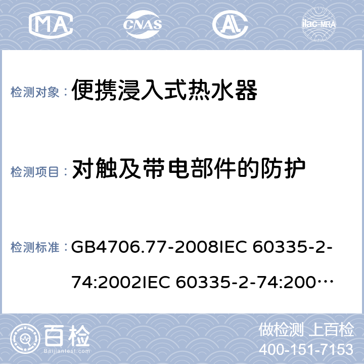 對觸及帶電部件的防護 家用和類似用途電器的安全 便攜浸入式熱水器的特殊要求 GB4706.77-2008
IEC 60335-2-74:2002
IEC 60335-2-74:2002/AMD1:2006
IEC 60335-2-74:2002/AMD2:2009
EN 60335-2-74:2003 8