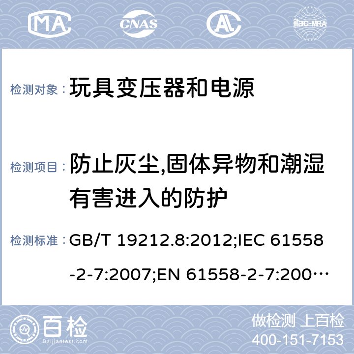 防止灰尘,固体异物和潮湿有害进入的防护 电力变压器、电源、电抗器和类似产品的安全 第2-7部分：玩具变压器和电源的特殊要求 GB/T 19212.8:2012;IEC 61558-2-7:2007;EN 61558-2-7:2007;AS/NZS 61558.2.7：2008+A1：2012 17