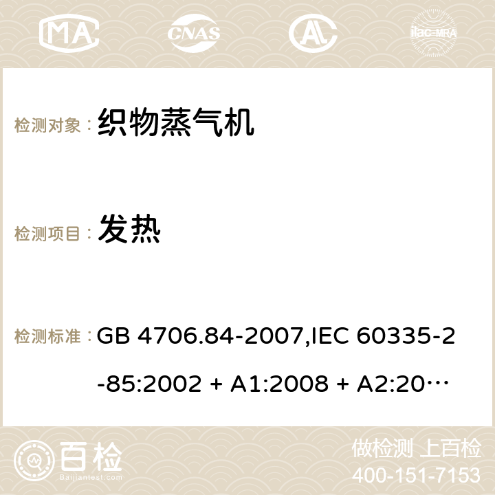 发热 家用和类似用途电器的安全 第2-85部分:织物蒸气机的特殊要求 GB 4706.84-2007,IEC 60335-2-85:2002 + A1:2008 + A2:2017,AS/NZS 60335.2.85:2005
+ A1:2009,AS/NZS 60335.2.85:2018,EN 60335-2-85:2003 + A1:2008+A11:2018 + A2:2020 11