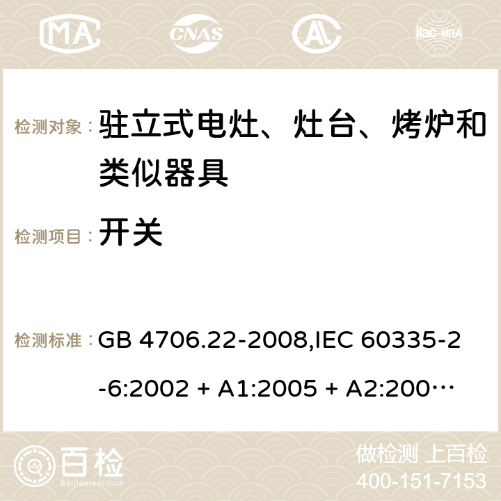 开关 家用和类似用途电器的安全 第2-6部分:驻立式电灶、灶台、烤炉及类似器具的特殊要求 GB 4706.22-2008,IEC 60335-2-6:2002 + A1:2005 + A2:2008,IEC 60335-2-6:2014+A1:2018,AS/NZS 60335.2.6:2008 + A1:2008 + A2:2009 + A3:2010 + A4:2011,AS/NZS 60335.2.6:2014+A1:2015+A2:2019, 
EN 60335-2-6:2003 + A1:2005 + A2:2008 + A11:2010 + A12:2012 + A13:2013,EN 60335-2-6:2015 + A1:202 + A11:2020 附录H