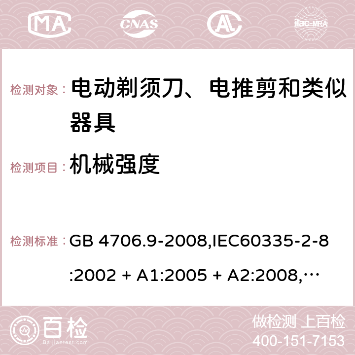 机械强度 家用和类似用途电器的安全 第2-8部分:电动剃须刀、电推剪及类似器具的特殊要求 GB 4706.9-2008,IEC60335-2-8:2002 + A1:2005 + A2:2008,
IEC 60335-2-8:2012 + A1:2015+A2:2018,AS/NZS 60335.2.8:2004 + A1:2006 + A2:2009,AS/NZS 60335.2.8:2013 + A1:2017+A2:2019,EN 60335-2-8-2003 + A1:2005 + A2:2008,EN 60335-2-8:2015 + A1:2016 21