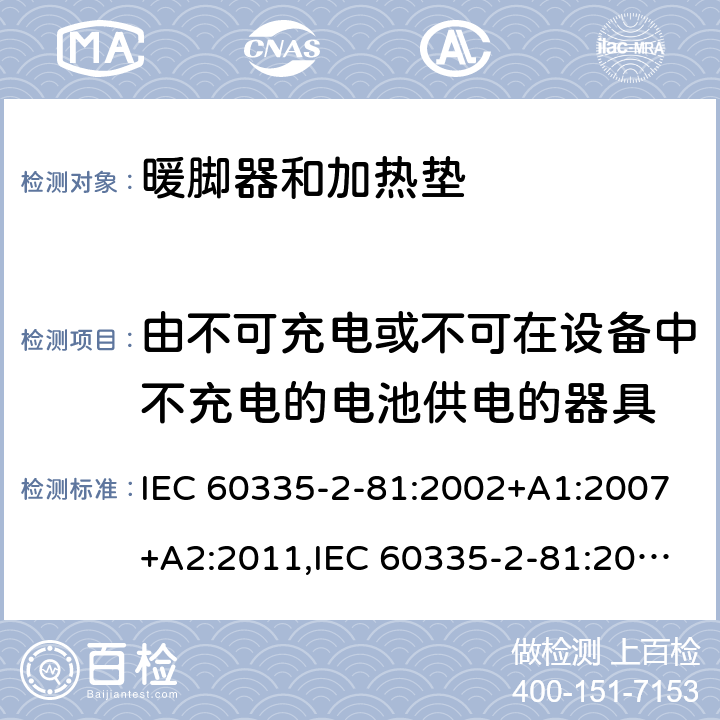 由不可充电或不可在设备中不充电的电池供电的器具 家用和类似用途电器的安全 第2-81部分:暖脚器和加热垫的特殊要求 IEC 60335-2-81:2002+A1:2007+A2:2011,IEC 60335-2-81:2015 + A1:2017,AS/NZS 60335.2.81:2015+A1:2017+A2:2018,EN 60335-2-81:2003+A1:2007+A2:2012 IEC 60335-1,AS/NZS 60335.1和EN 60335-1: 附录S