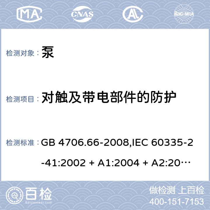 对触及带电部件的防护 家用和类似用途电器的安全 第2-41部分:泵的特殊要求 GB 4706.66-2008,IEC 60335-2-41:2002 + A1:2004 + A2:2009 
IEC 60335-2-41:2012,AS/NZS 60335.2.41:2004 + A1:2010,AS/NZS 60335.2.41:2013+A1:2018,EN 60335-2-41:2003 + A1:2004 + A2:2010 8