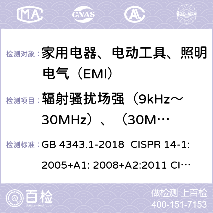 辐射骚扰场强（9kHz～30MHz）、（30MHz～300MHz） 家用电器、电动工具和类似器具的电磁兼容要求 第1部分：发射 GB 4343.1-2018 CISPR 14-1:2005+A1: 2008+
A2:2011 
CISPR 14-1:2016 EN 55014-1:2006+A1:2009+
A2:2011 EN55014-1:2017 J55014-1(H27) B.1.3