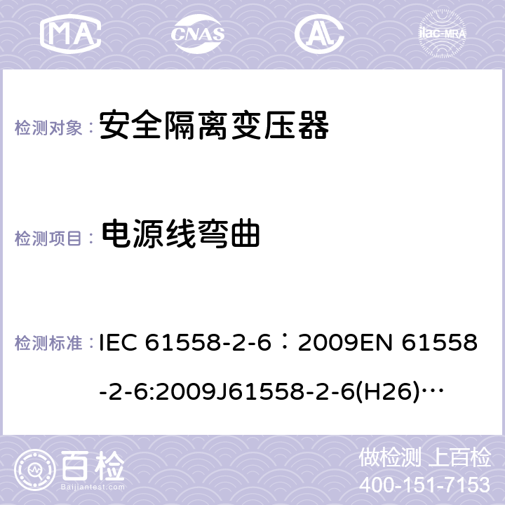 电源线弯曲 电源电压为1100V及以下的变压器、电抗器、电源装置和类似产品的安全 第7部分:安全隔离变压器和内装安全隔离变压器的电源装置的特殊要求和试验 IEC 61558-2-6：2009
EN 61558-2-6:2009
J61558-2-6(H26)
GB/T 19212.7-2012 22.9.4