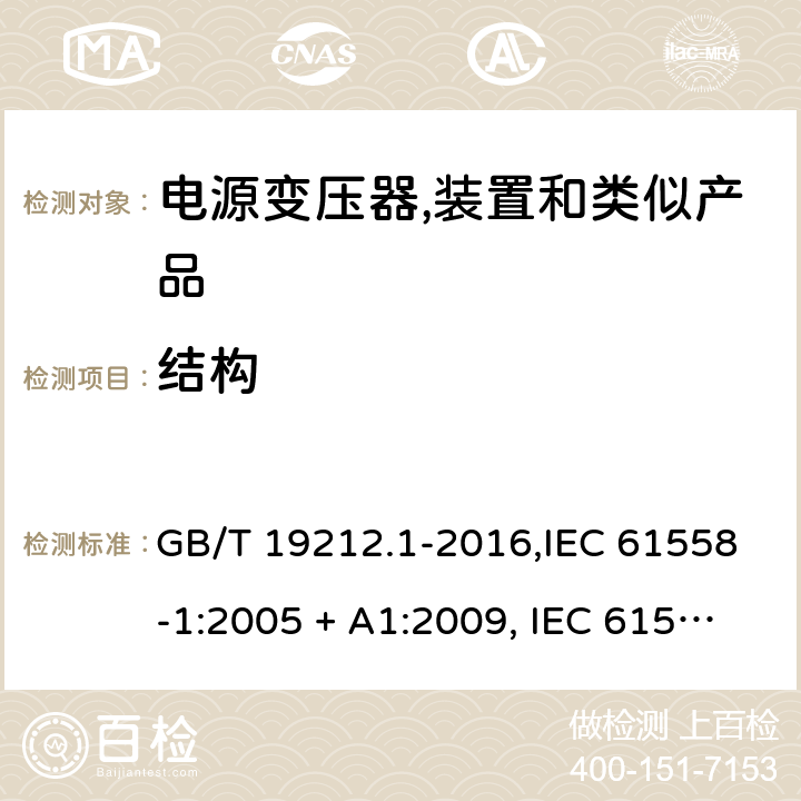 结构 电源变压器,电源装置和类似产品的安全 第1部分:一般要求 GB/T 19212.1-2016,IEC 61558-1:2005 + A1:2009, IEC 61558-1:2017;AS/NZS 61558.1:2008 + A1:2009 + A2:2015,AS/NZS 61558.1:2018+A1:2020,EN 61558-1:2005 + A1:2009,EN IEC 61558-1:2019 19