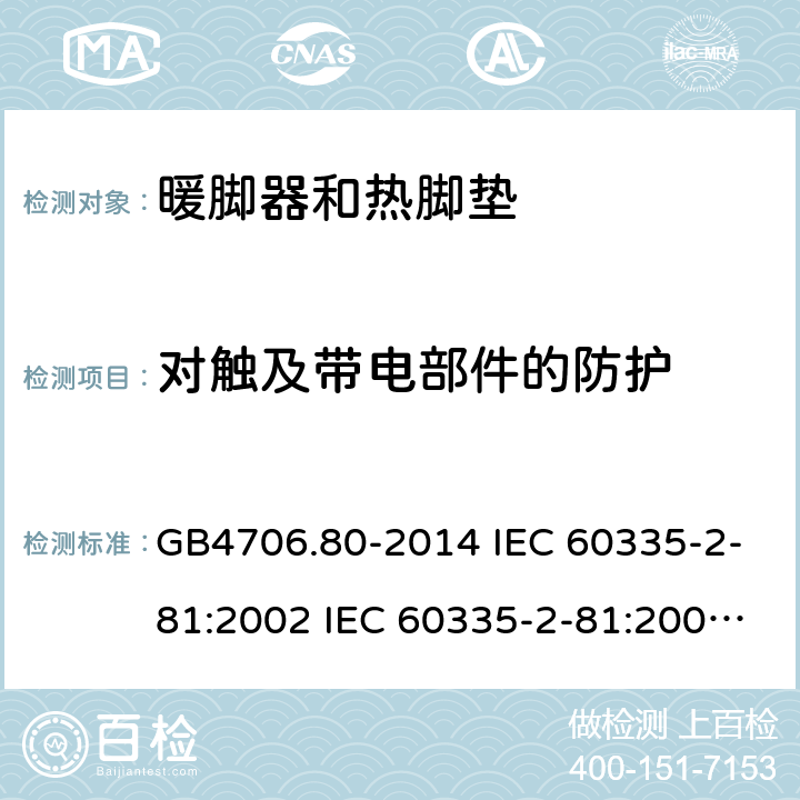 对触及带电部件的防护 家用和类似用途电器的安全 暖脚器和热脚垫的特殊要求 GB4706.80-2014 IEC 60335-2-81:2002 IEC 60335-2-81:2002/AMD1:2007 IEC 60335-2-81:2002/AMD2:2011 EN 60335-2-81:2003 8